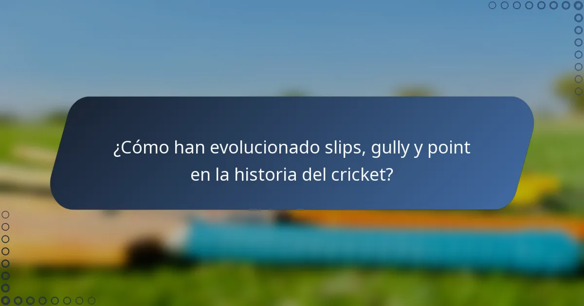 ¿Cómo han evolucionado slips, gully y point en la historia del cricket?